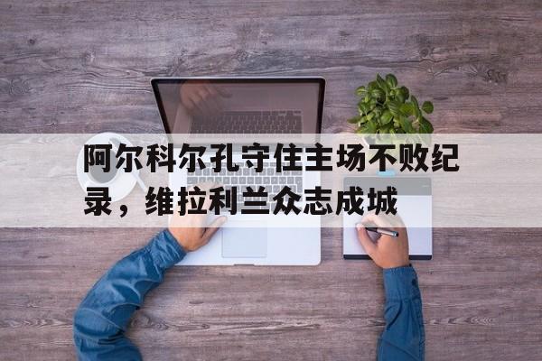 开云官方在线-阿尔科尔孔守住主场不败纪录，维拉利兰众志成城的简单介绍  第1张