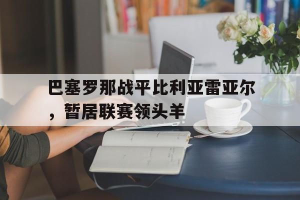 开云体育-巴塞罗那战平比利亚雷亚尔，暂居联赛领头羊()  第1张