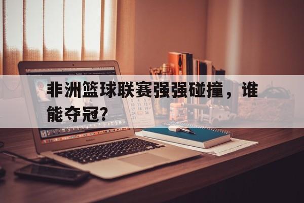开云在线登录-非洲篮球联赛强强碰撞，谁能夺冠？()  第1张